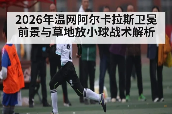 2026年温网阿尔卡拉斯卫冕前景与草地放小球战术解析