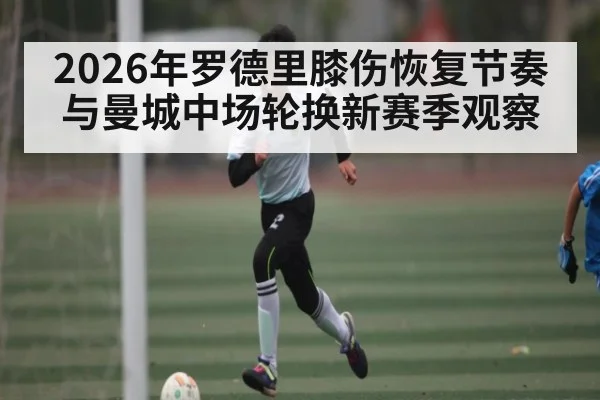 2026年罗德里膝伤恢复节奏与曼城中场轮换新赛季观察