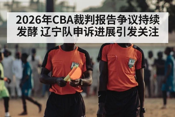 2026年CBA裁判报告争议持续发酵 辽宁队申诉进展引发关注