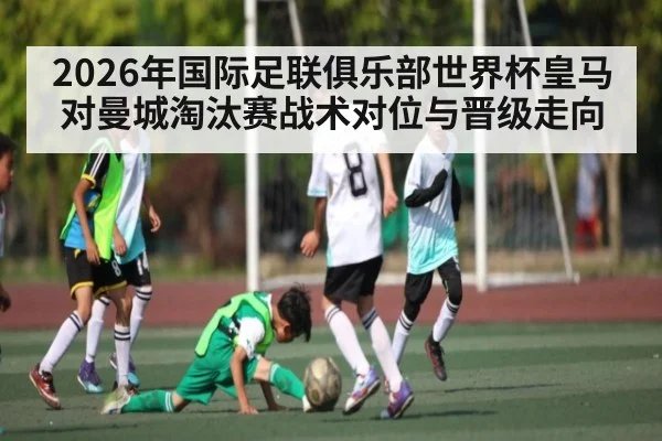 2026年国际足联俱乐部世界杯皇马对曼城淘汰赛战术对位与晋级走向