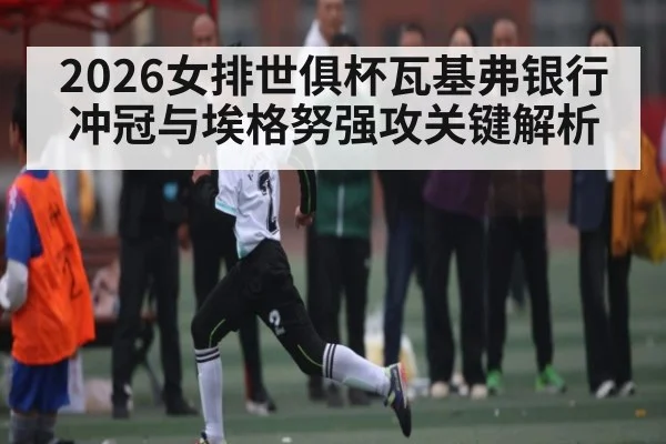2026女排世俱杯瓦基弗银行冲冠与埃格努强攻关键解析